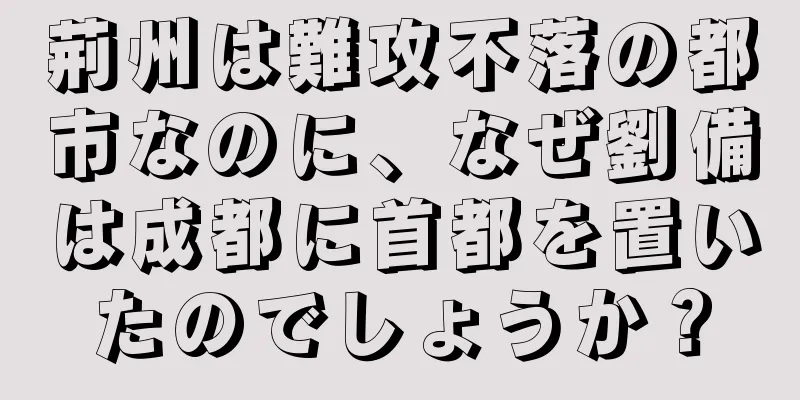 荊州は難攻不落の都市なのに、なぜ劉備は成都に首都を置いたのでしょうか？