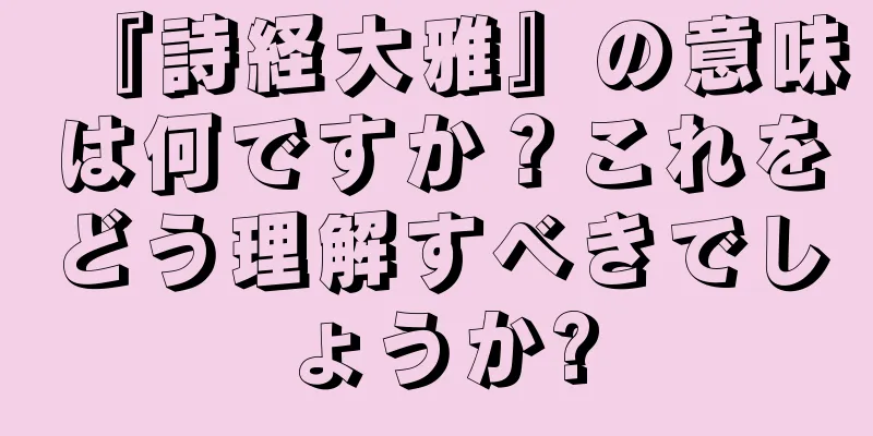 『詩経大雅』の意味は何ですか？これをどう理解すべきでしょうか?