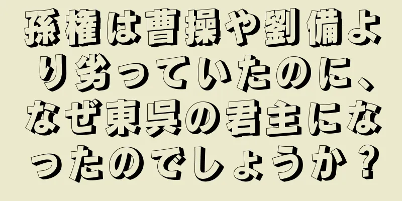 孫権は曹操や劉備より劣っていたのに、なぜ東呉の君主になったのでしょうか？
