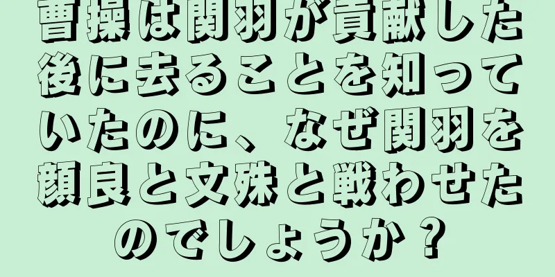 曹操は関羽が貢献した後に去ることを知っていたのに、なぜ関羽を顔良と文殊と戦わせたのでしょうか？