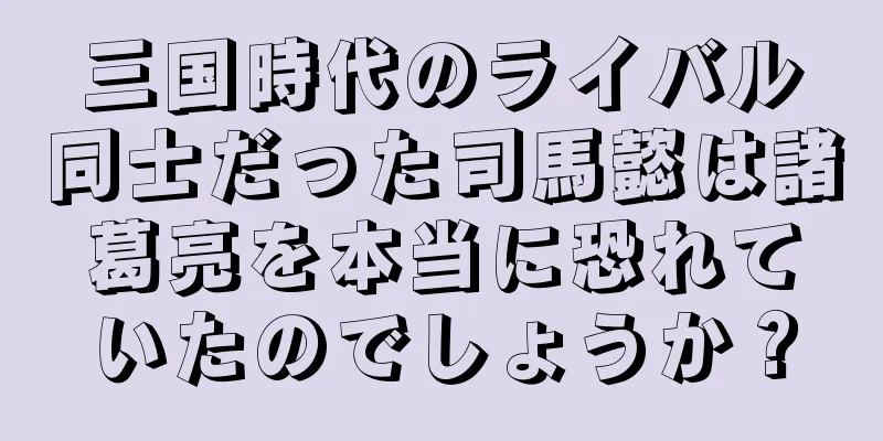 三国時代のライバル同士だった司馬懿は諸葛亮を本当に恐れていたのでしょうか？