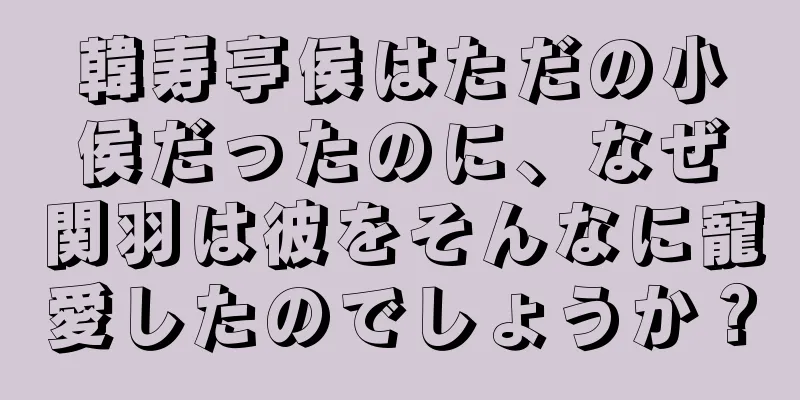 韓寿亭侯はただの小侯だったのに、なぜ関羽は彼をそんなに寵愛したのでしょうか？