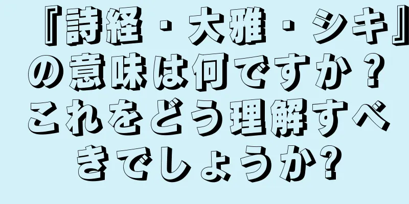 『詩経・大雅・シキ』の意味は何ですか？これをどう理解すべきでしょうか?