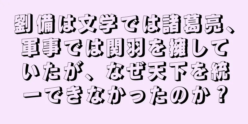 劉備は文学では諸葛亮、軍事では関羽を擁していたが、なぜ天下を統一できなかったのか？