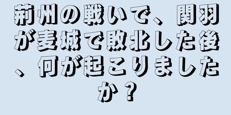 荊州の戦いで、関羽が麦城で敗北した後、何が起こりましたか？