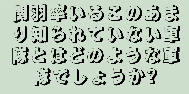 関羽率いるこのあまり知られていない軍隊とはどのような軍隊でしょうか?