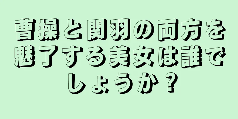 曹操と関羽の両方を魅了する美女は誰でしょうか？