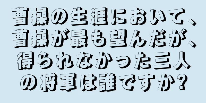 曹操の生涯において、曹操が最も望んだが、得られなかった三人の将軍は誰ですか?
