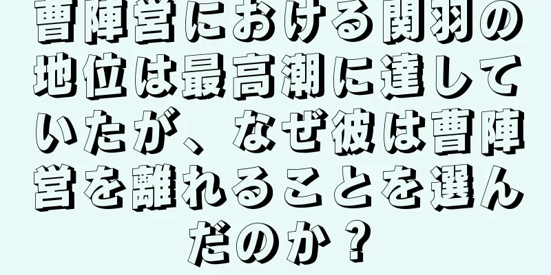 曹陣営における関羽の地位は最高潮に達していたが、なぜ彼は曹陣営を離れることを選んだのか？