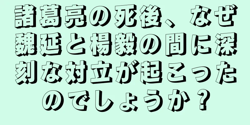 諸葛亮の死後、なぜ魏延と楊毅の間に深刻な対立が起こったのでしょうか？