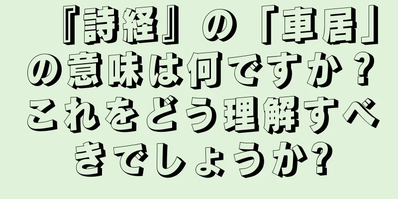 『詩経』の「車居」の意味は何ですか？これをどう理解すべきでしょうか?
