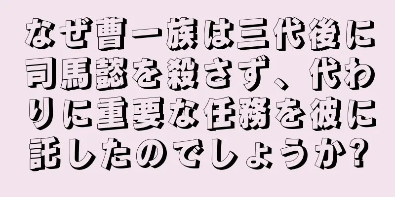 なぜ曹一族は三代後に司馬懿を殺さず、代わりに重要な任務を彼に託したのでしょうか?
