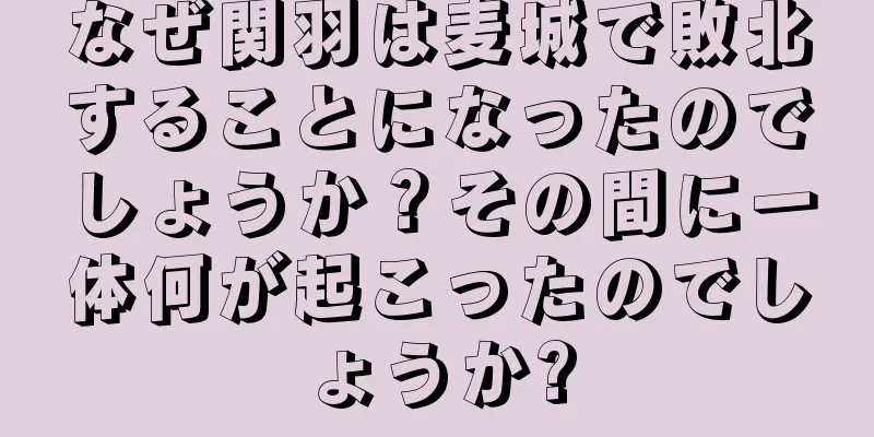 なぜ関羽は麦城で敗北することになったのでしょうか？その間に一体何が起こったのでしょうか?