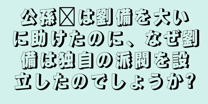 公孫瓚は劉備を大いに助けたのに、なぜ劉備は独自の派閥を設立したのでしょうか?