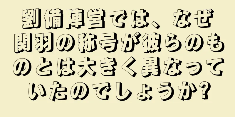 劉備陣営では、なぜ関羽の称号が彼らのものとは大きく異なっていたのでしょうか?