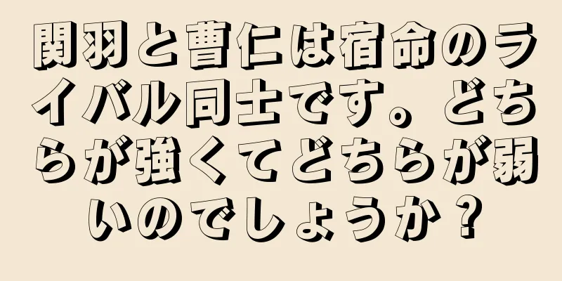 関羽と曹仁は宿命のライバル同士です。どちらが強くてどちらが弱いのでしょうか？