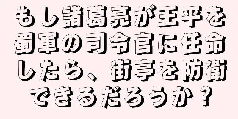 もし諸葛亮が王平を蜀軍の司令官に任命したら、街亭を防衛できるだろうか？