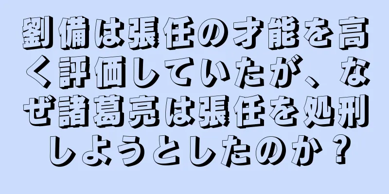 劉備は張任の才能を高く評価していたが、なぜ諸葛亮は張任を処刑しようとしたのか？