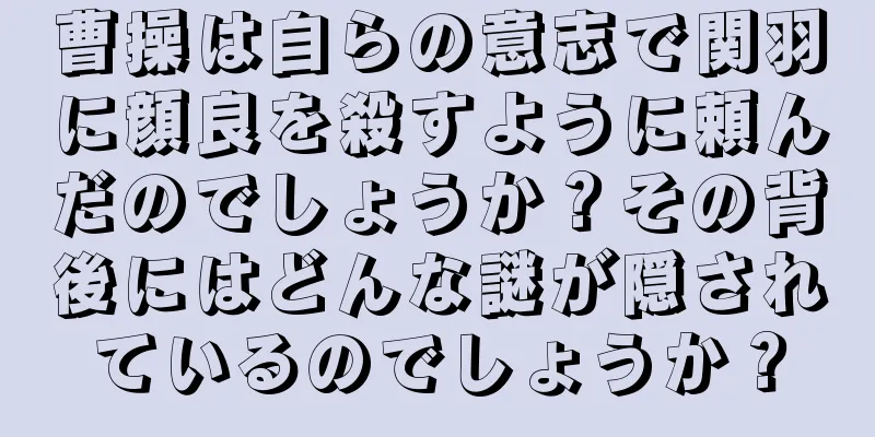 曹操は自らの意志で関羽に顔良を殺すように頼んだのでしょうか？その背後にはどんな謎が隠されているのでしょうか？