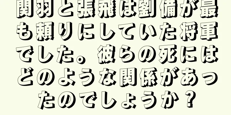 関羽と張飛は劉備が最も頼りにしていた将軍でした。彼らの死にはどのような関係があったのでしょうか？