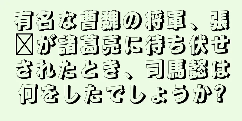 有名な曹魏の将軍、張郃が諸葛亮に待ち伏せされたとき、司馬懿は何をしたでしょうか?
