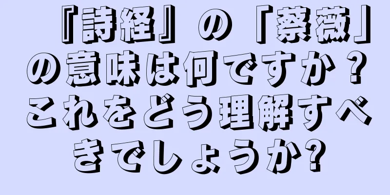 『詩経』の「蔡薇」の意味は何ですか？これをどう理解すべきでしょうか?