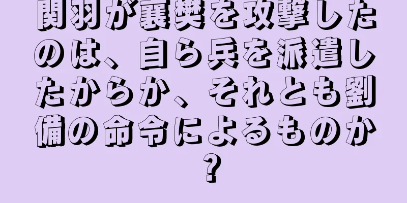 関羽が襄樊を攻撃したのは、自ら兵を派遣したからか、それとも劉備の命令によるものか？