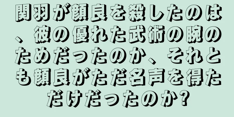 関羽が顔良を殺したのは、彼の優れた武術の腕のためだったのか、それとも顔良がただ名声を得ただけだったのか?