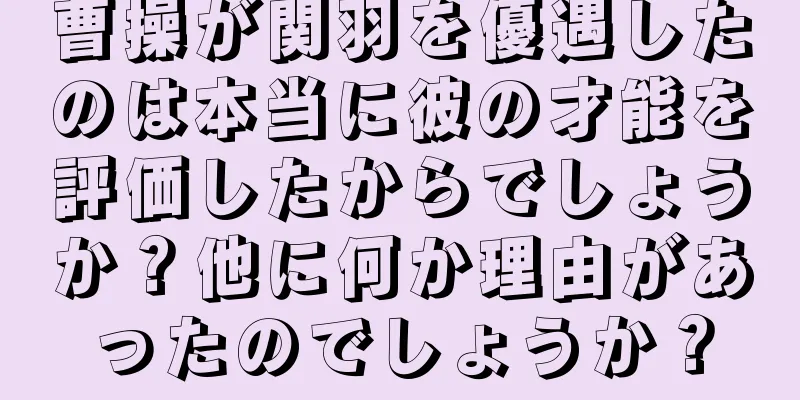 曹操が関羽を優遇したのは本当に彼の才能を評価したからでしょうか？他に何か理由があったのでしょうか？