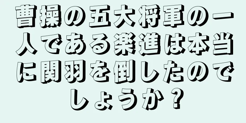 曹操の五大将軍の一人である楽進は本当に関羽を倒したのでしょうか？