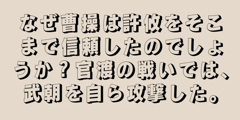 なぜ曹操は許攸をそこまで信頼したのでしょうか？官渡の戦いでは、武朝を自ら攻撃した。