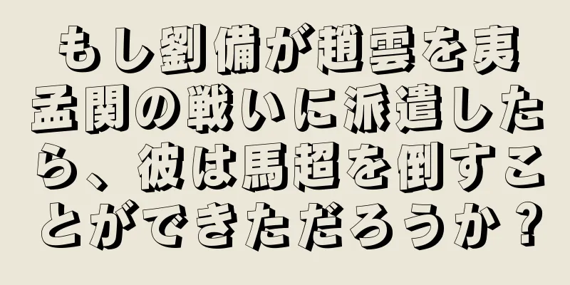 もし劉備が趙雲を夷孟関の戦いに派遣したら、彼は馬超を倒すことができただろうか？