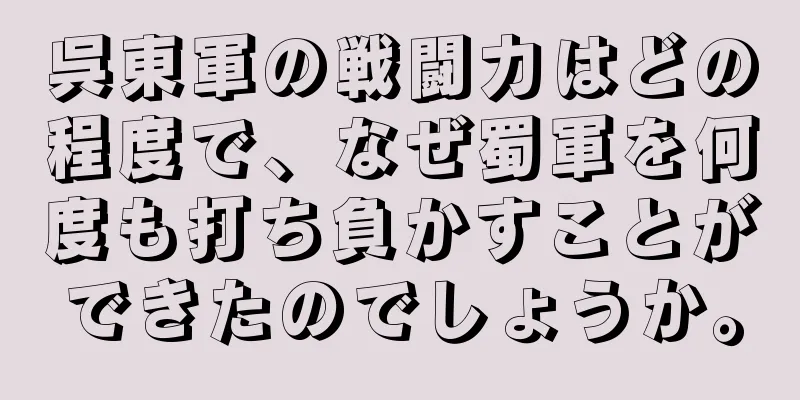 呉東軍の戦闘力はどの程度で、なぜ蜀軍を何度も打ち負かすことができたのでしょうか。