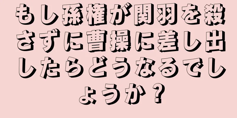 もし孫権が関羽を殺さずに曹操に差し出したらどうなるでしょうか？