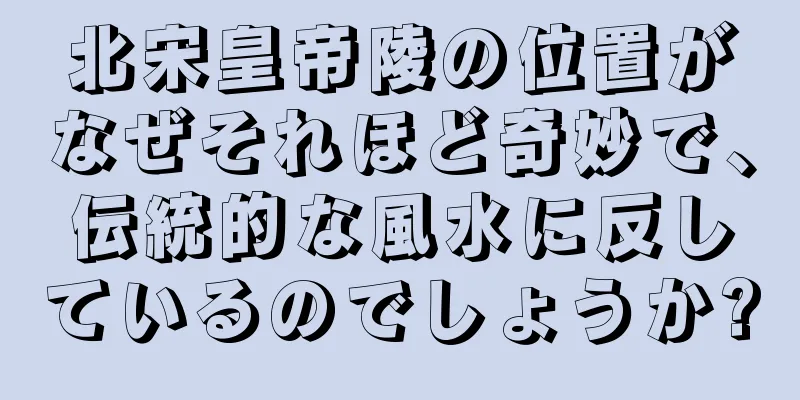 北宋皇帝陵の位置がなぜそれほど奇妙で、伝統的な風水に反しているのでしょうか?