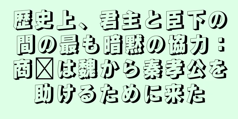 歴史上、君主と臣下の間の最も暗黙の協力：商阳は魏から秦孝公を助けるために来た