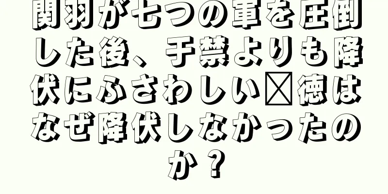 関羽が七つの軍を圧倒した後、于禁よりも降伏にふさわしい龐徳はなぜ降伏しなかったのか？