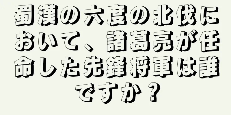 蜀漢の六度の北伐において、諸葛亮が任命した先鋒将軍は誰ですか？