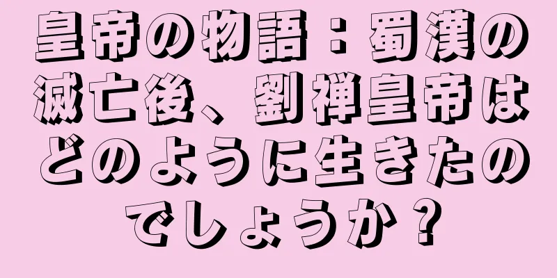 皇帝の物語：蜀漢の滅亡後、劉禅皇帝はどのように生きたのでしょうか？