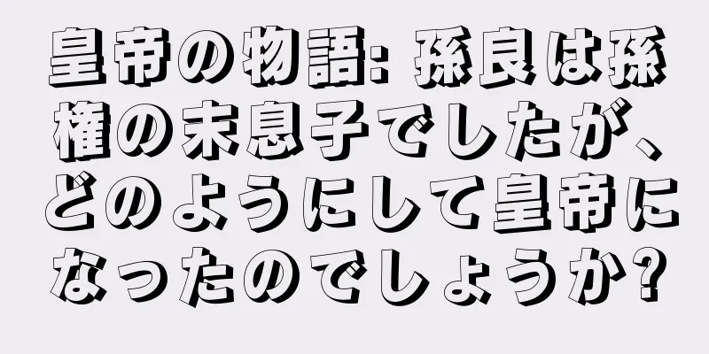 皇帝の物語: 孫良は孫権の末息子でしたが、どのようにして皇帝になったのでしょうか?