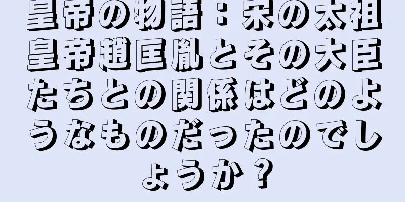 皇帝の物語：宋の太祖皇帝趙匡胤とその大臣たちとの関係はどのようなものだったのでしょうか？