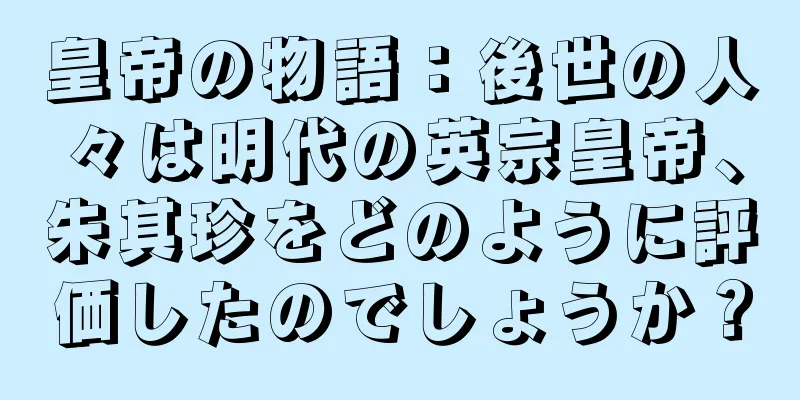 皇帝の物語：後世の人々は明代の英宗皇帝、朱其珍をどのように評価したのでしょうか？
