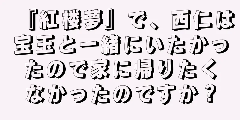 『紅楼夢』で、西仁は宝玉と一緒にいたかったので家に帰りたくなかったのですか？