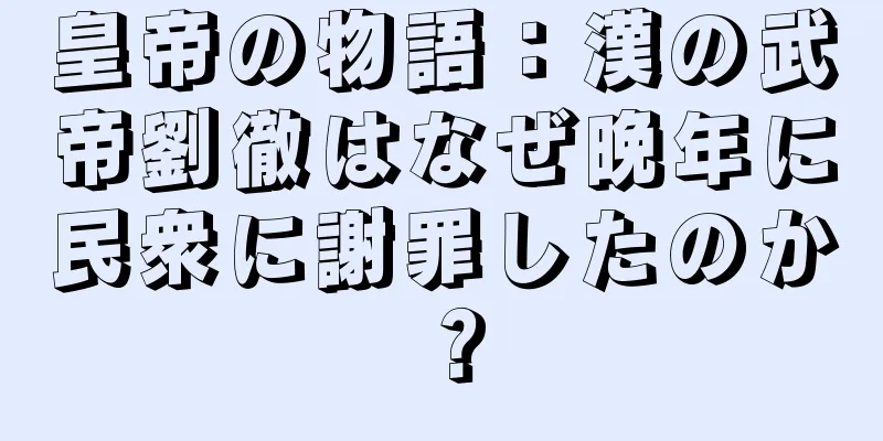 皇帝の物語：漢の武帝劉徹はなぜ晩年に民衆に謝罪したのか？