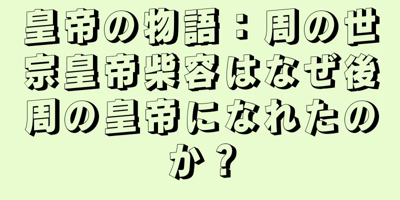 皇帝の物語：周の世宗皇帝柴容はなぜ後周の皇帝になれたのか？
