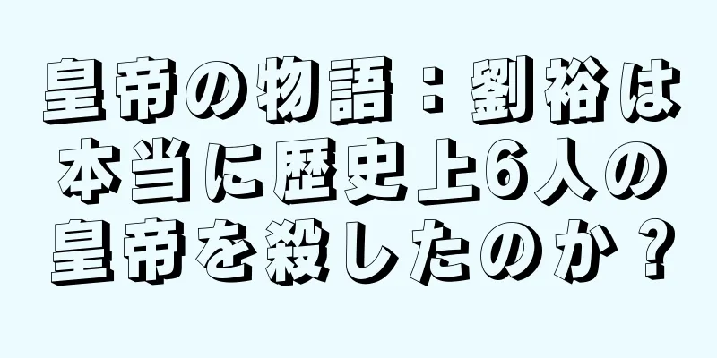皇帝の物語：劉裕は本当に歴史上6人の皇帝を殺したのか？