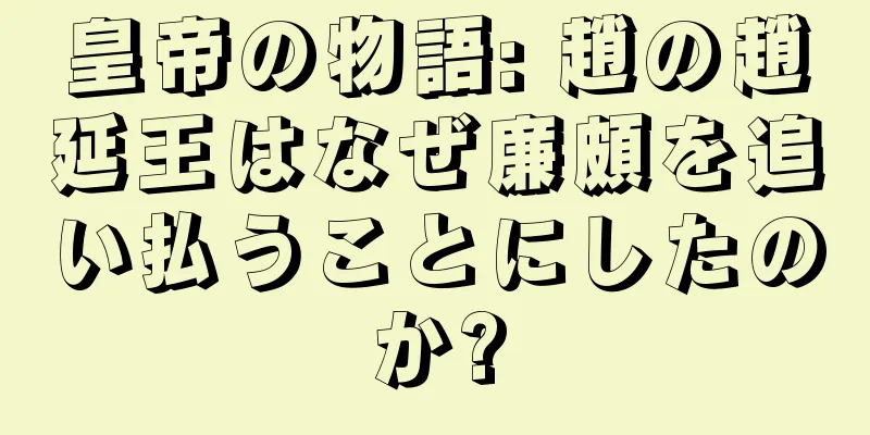皇帝の物語: 趙の趙延王はなぜ廉頗を追い払うことにしたのか?