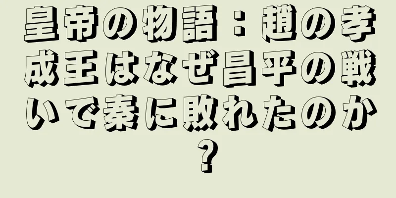 皇帝の物語：趙の孝成王はなぜ昌平の戦いで秦に敗れたのか？