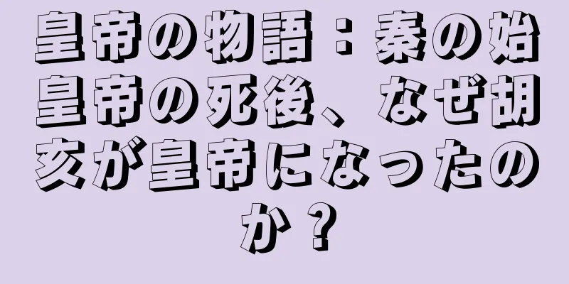 皇帝の物語：秦の始皇帝の死後、なぜ胡亥が皇帝になったのか？