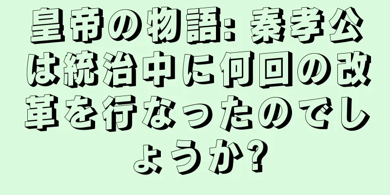 皇帝の物語: 秦孝公は統治中に何回の改革を行なったのでしょうか?